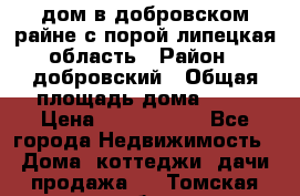 дом в добровском райне,с.порой липецкая область › Район ­ добровский › Общая площадь дома ­ 62 › Цена ­ 1 000 000 - Все города Недвижимость » Дома, коттеджи, дачи продажа   . Томская обл.